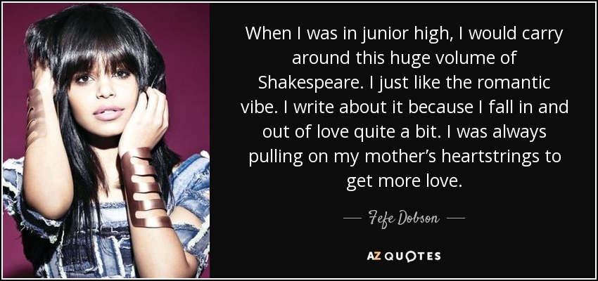 When I was in junior high, I would carry around this huge volume of Shakespeare. I just like the romantic vibe. I write about it because I fall in and out of love quite a bit. I was always pulling on my mother’s heartstrings to get more love. - Fefe Dobson