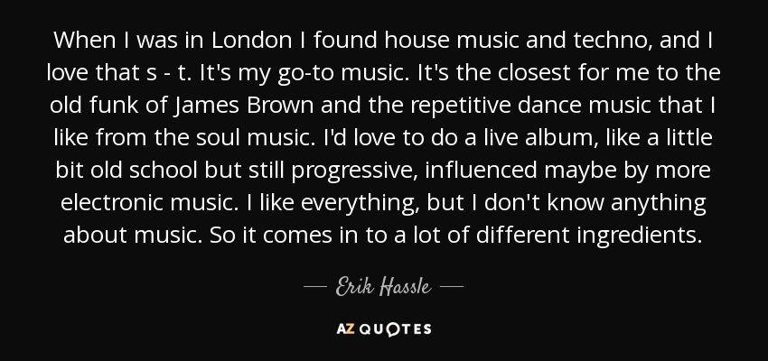When I was in London I found house music and techno, and I love that s - t. It's my go-to music. It's the closest for me to the old funk of James Brown and the repetitive dance music that I like from the soul music. I'd love to do a live album, like a little bit old school but still progressive, influenced maybe by more electronic music. I like everything, but I don't know anything about music. So it comes in to a lot of different ingredients. - Erik Hassle
