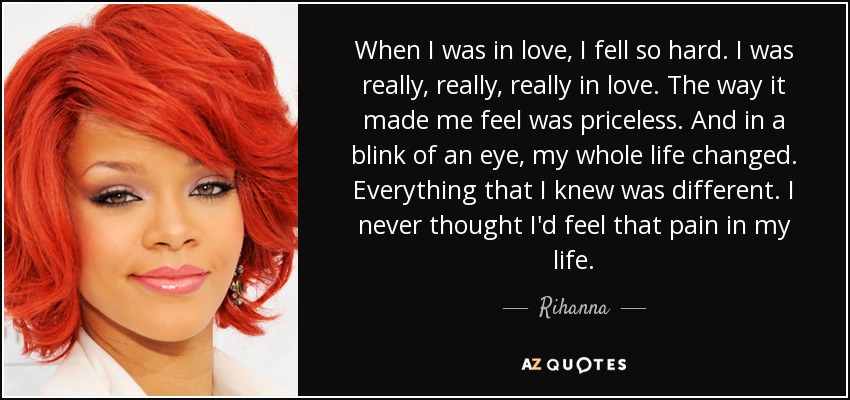 When I was in love, I fell so hard. I was really, really, really in love. The way it made me feel was priceless. And in a blink of an eye, my whole life changed. Everything that I knew was different. I never thought I'd feel that pain in my life. - Rihanna