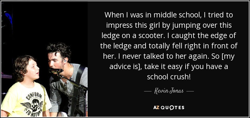 When I was in middle school, I tried to impress this girl by jumping over this ledge on a scooter. I caught the edge of the ledge and totally fell right in front of her. I never talked to her again. So [my advice is], take it easy if you have a school crush! - Kevin Jonas