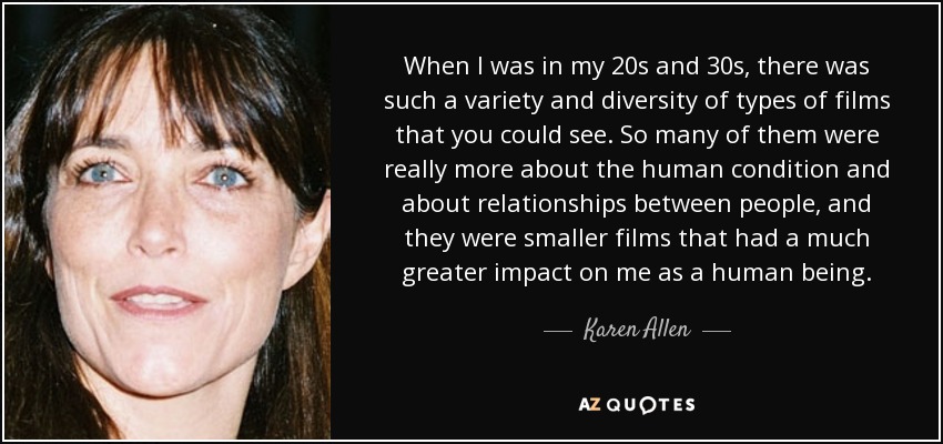 When I was in my 20s and 30s, there was such a variety and diversity of types of films that you could see. So many of them were really more about the human condition and about relationships between people, and they were smaller films that had a much greater impact on me as a human being. - Karen Allen