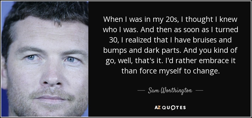 When I was in my 20s, I thought I knew who I was. And then as soon as I turned 30, I realized that I have bruises and bumps and dark parts. And you kind of go, well, that's it. I'd rather embrace it than force myself to change. - Sam Worthington