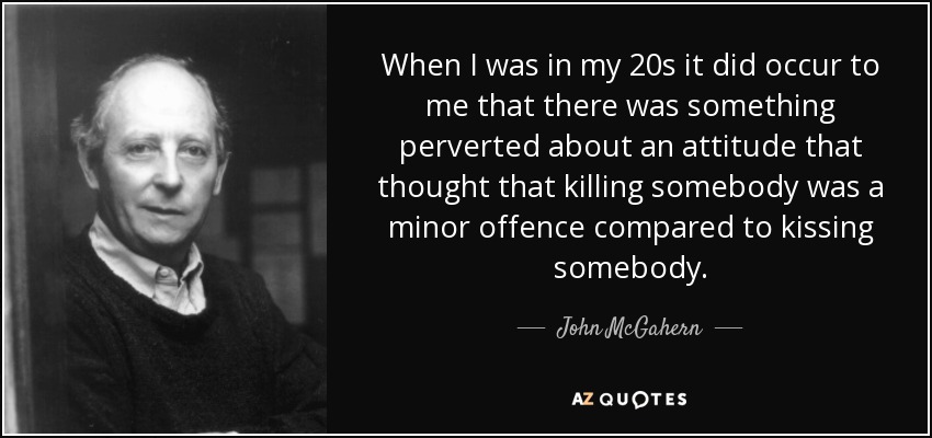 When I was in my 20s it did occur to me that there was something perverted about an attitude that thought that killing somebody was a minor offence compared to kissing somebody. - John McGahern