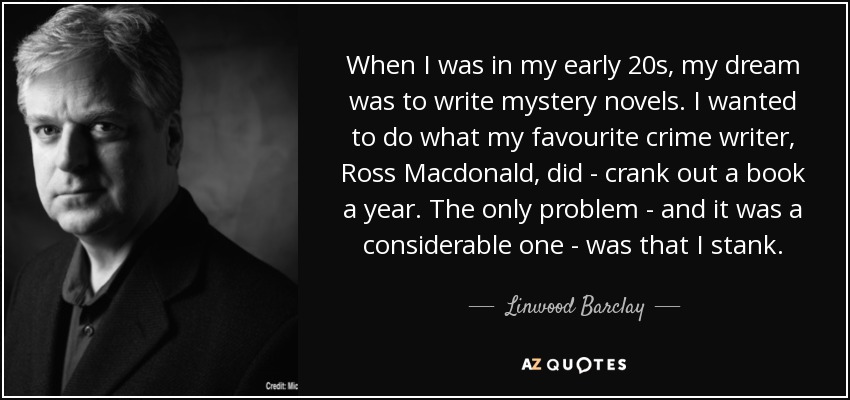 When I was in my early 20s, my dream was to write mystery novels. I wanted to do what my favourite crime writer, Ross Macdonald, did - crank out a book a year. The only problem - and it was a considerable one - was that I stank. - Linwood Barclay