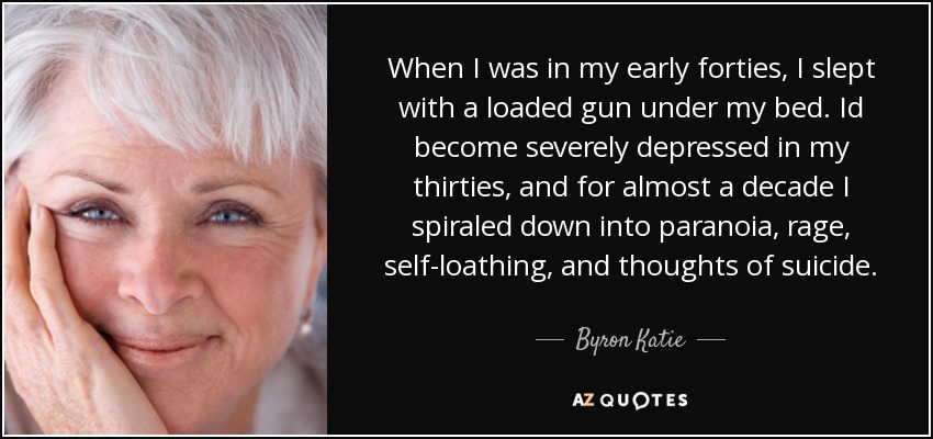 When I was in my early forties, I slept with a loaded gun under my bed. Id become severely depressed in my thirties, and for almost a decade I spiraled down into paranoia, rage, self-loathing, and thoughts of suicide. - Byron Katie