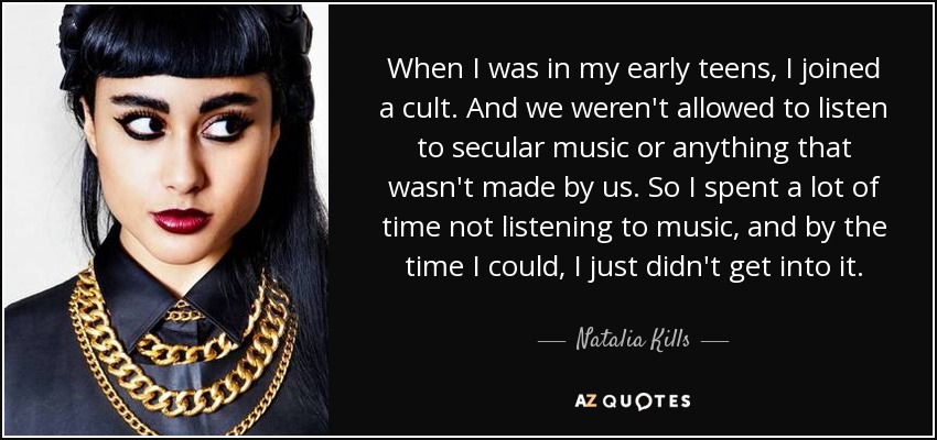 When I was in my early teens, I joined a cult. And we weren't allowed to listen to secular music or anything that wasn't made by us. So I spent a lot of time not listening to music, and by the time I could, I just didn't get into it. - Natalia Kills