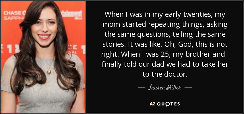 When I was in my early twenties, my mom started repeating things, asking the same questions, telling the same stories. It was like, Oh, God, this is not right. When I was 25, my brother and I finally told our dad we had to take her to the doctor. - Lauren Miller