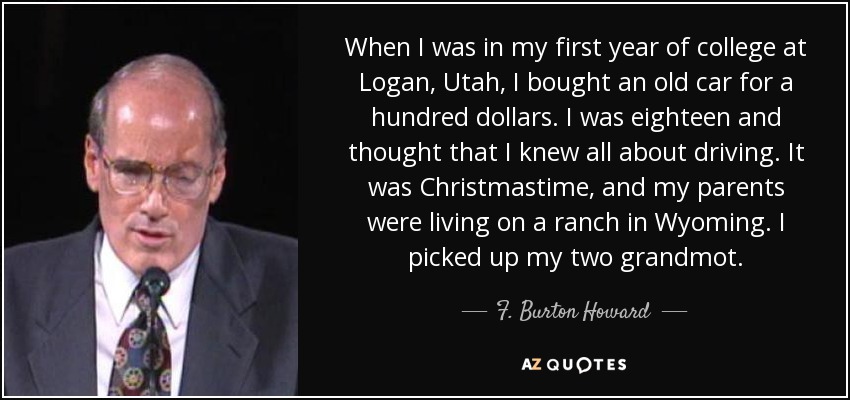 When I was in my first year of college at Logan, Utah, I bought an old car for a hundred dollars. I was eighteen and thought that I knew all about driving. It was Christmastime, and my parents were living on a ranch in Wyoming. I picked up my two grandmot. - F. Burton Howard