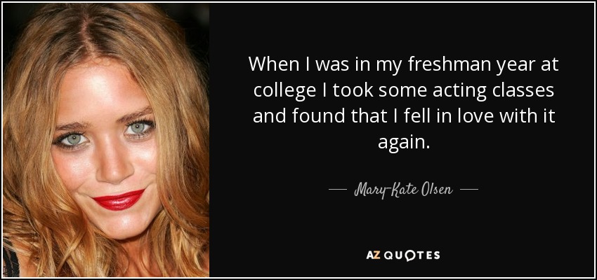When I was in my freshman year at college I took some acting classes and found that I fell in love with it again. - Mary-Kate Olsen