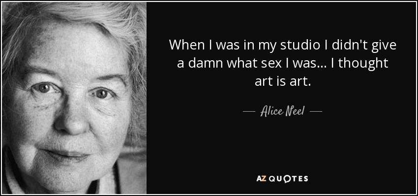 When I was in my studio I didn't give a damn what sex I was... I thought art is art. - Alice Neel