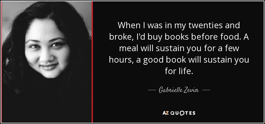 When I was in my twenties and broke, I'd buy books before food. A meal will sustain you for a few hours, a good book will sustain you for life. - Gabrielle Zevin