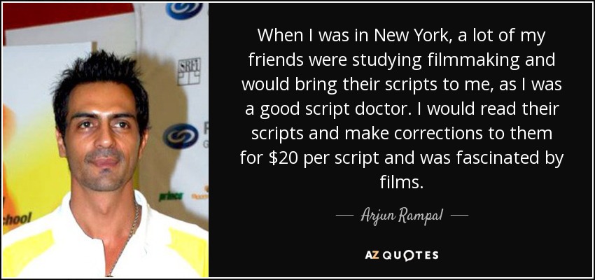 When I was in New York, a lot of my friends were studying filmmaking and would bring their scripts to me, as I was a good script doctor. I would read their scripts and make corrections to them for $20 per script and was fascinated by films. - Arjun Rampal