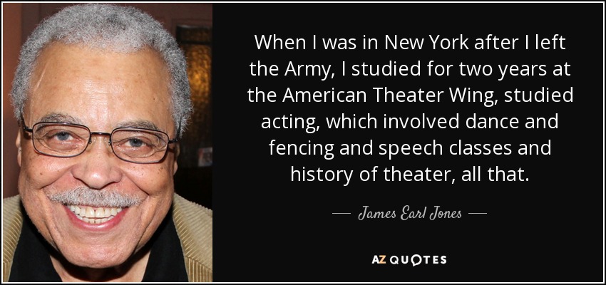 When I was in New York after I left the Army, I studied for two years at the American Theater Wing, studied acting, which involved dance and fencing and speech classes and history of theater, all that. - James Earl Jones
