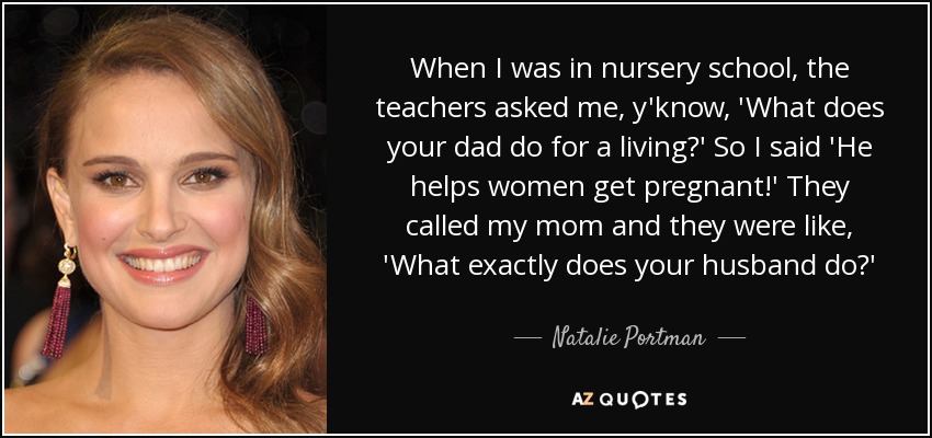 When I was in nursery school, the teachers asked me, y'know, 'What does your dad do for a living?' So I said 'He helps women get pregnant!' They called my mom and they were like, 'What exactly does your husband do?' - Natalie Portman