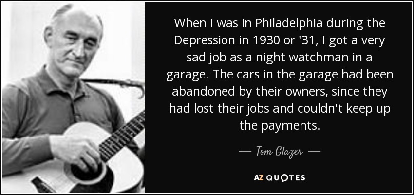 When I was in Philadelphia during the Depression in 1930 or '31, I got a very sad job as a night watchman in a garage. The cars in the garage had been abandoned by their owners, since they had lost their jobs and couldn't keep up the payments. - Tom Glazer