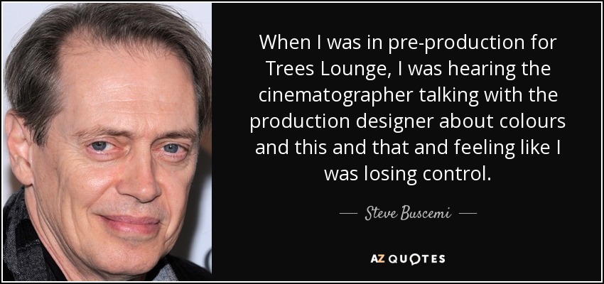 When I was in pre-production for Trees Lounge, I was hearing the cinematographer talking with the production designer about colours and this and that and feeling like I was losing control. - Steve Buscemi
