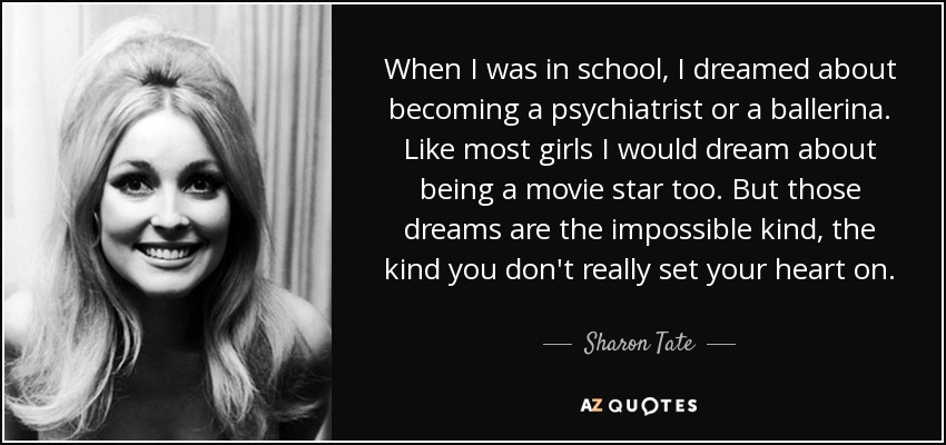 When I was in school, I dreamed about becoming a psychiatrist or a ballerina. Like most girls I would dream about being a movie star too. But those dreams are the impossible kind, the kind you don't really set your heart on. - Sharon Tate