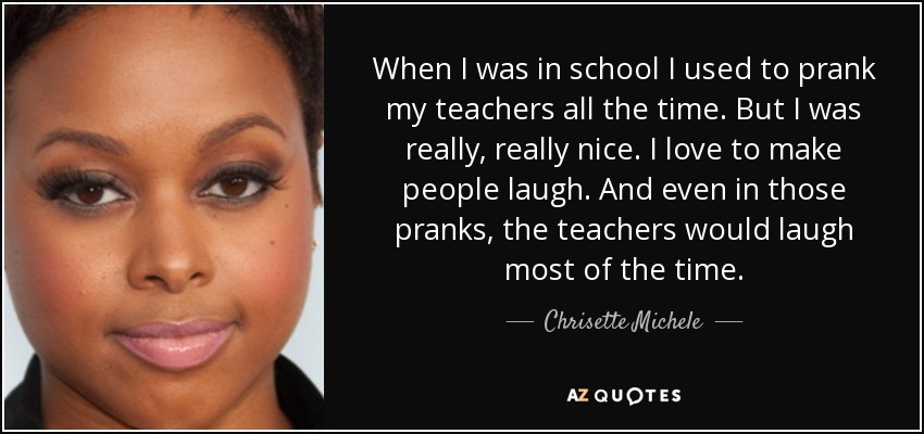 When I was in school I used to prank my teachers all the time. But I was really, really nice. I love to make people laugh. And even in those pranks, the teachers would laugh most of the time. - Chrisette Michele