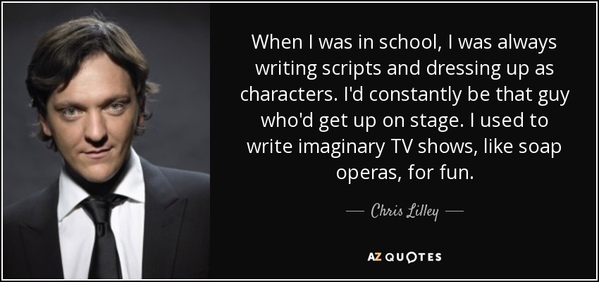 When I was in school, I was always writing scripts and dressing up as characters. I'd constantly be that guy who'd get up on stage. I used to write imaginary TV shows, like soap operas, for fun. - Chris Lilley