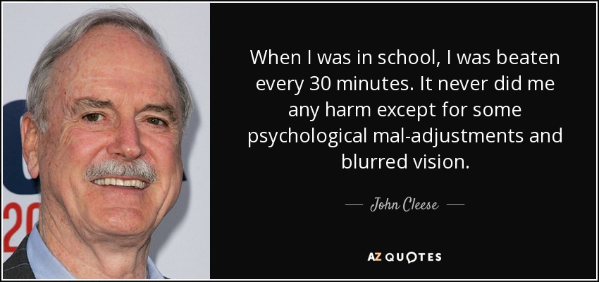 When I was in school, I was beaten every 30 minutes. It never did me any harm except for some psychological mal-adjustments and blurred vision. - John Cleese