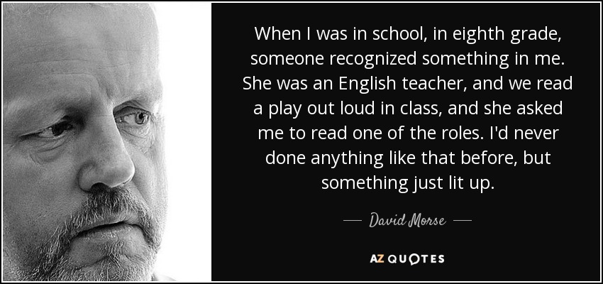 When I was in school, in eighth grade, someone recognized something in me. She was an English teacher, and we read a play out loud in class, and she asked me to read one of the roles. I'd never done anything like that before, but something just lit up. - David Morse