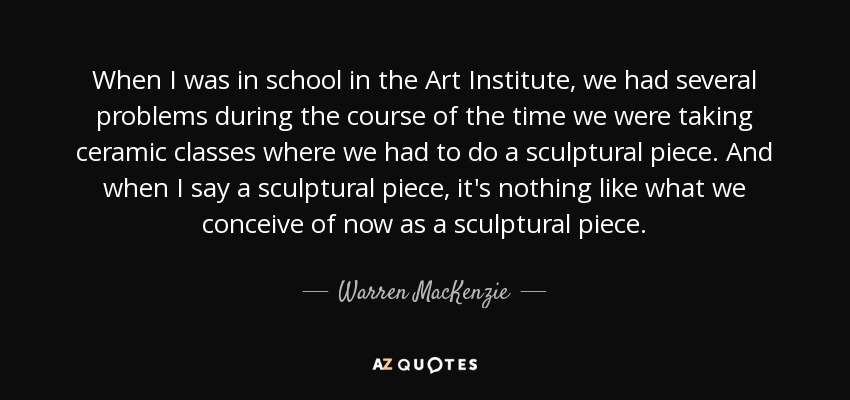 When I was in school in the Art Institute, we had several problems during the course of the time we were taking ceramic classes where we had to do a sculptural piece. And when I say a sculptural piece, it's nothing like what we conceive of now as a sculptural piece. - Warren MacKenzie