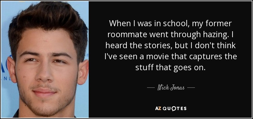 When I was in school, my former roommate went through hazing. I heard the stories, but I don't think I've seen a movie that captures the stuff that goes on. - Nick Jonas