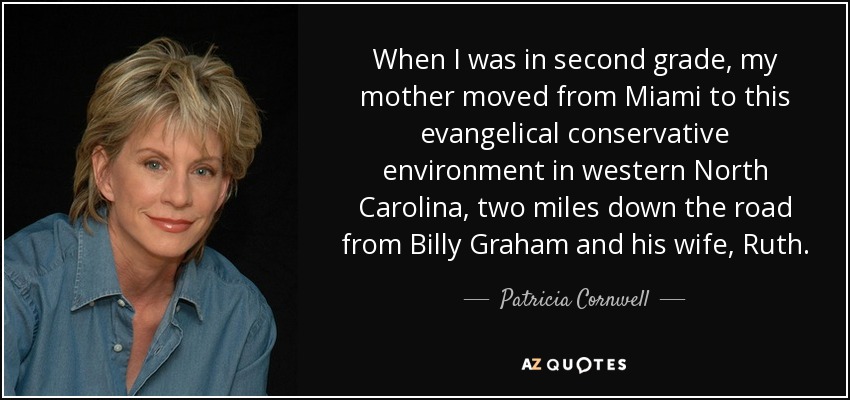 When I was in second grade, my mother moved from Miami to this evangelical conservative environment in western North Carolina, two miles down the road from Billy Graham and his wife, Ruth. - Patricia Cornwell