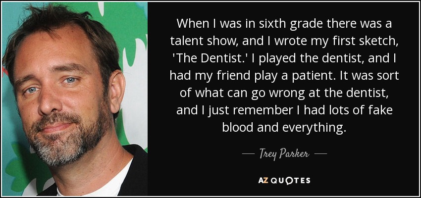 When I was in sixth grade there was a talent show, and I wrote my first sketch, 'The Dentist.' I played the dentist, and I had my friend play a patient. It was sort of what can go wrong at the dentist, and I just remember I had lots of fake blood and everything. - Trey Parker