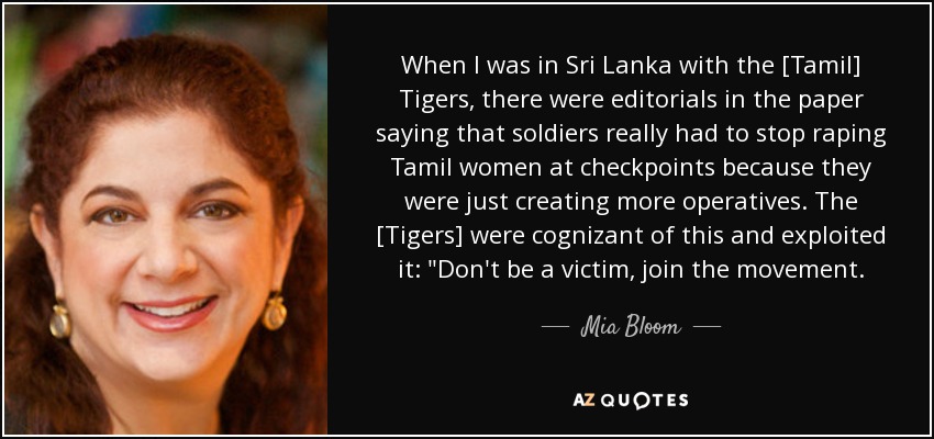 When I was in Sri Lanka with the [Tamil] Tigers, there were editorials in the paper saying that soldiers really had to stop raping Tamil women at checkpoints because they were just creating more operatives. The [Tigers] were cognizant of this and exploited it: 