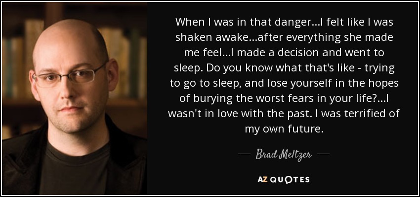 When I was in that danger...I felt like I was shaken awake...after everything she made me feel...I made a decision and went to sleep. Do you know what that's like - trying to go to sleep, and lose yourself in the hopes of burying the worst fears in your life?...I wasn't in love with the past. I was terrified of my own future. - Brad Meltzer