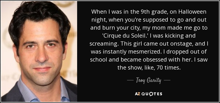 When I was in the 9th grade, on Halloween night, when you're supposed to go and out and burn your city, my mom made me go to 'Cirque du Soleil.' I was kicking and screaming. This girl came out onstage, and I was instantly mesmerized. I dropped out of school and became obsessed with her. I saw the show, like, 70 times. - Troy Garity