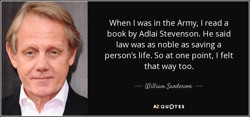 When I was in the Army, I read a book by Adlai Stevenson. He said law was as noble as saving a person's life. So at one point, I felt that way too. - William Sanderson