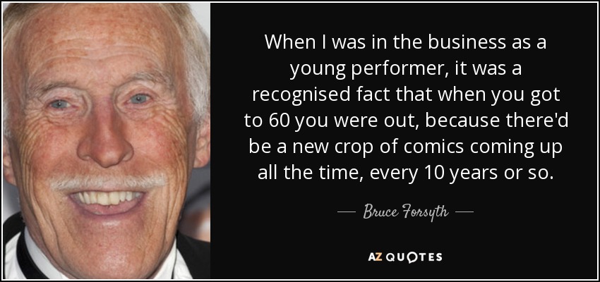 When I was in the business as a young performer, it was a recognised fact that when you got to 60 you were out, because there'd be a new crop of comics coming up all the time, every 10 years or so. - Bruce Forsyth