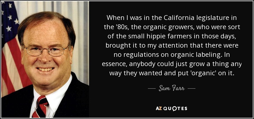 When I was in the California legislature in the '80s, the organic growers, who were sort of the small hippie farmers in those days, brought it to my attention that there were no regulations on organic labeling. In essence, anybody could just grow a thing any way they wanted and put 'organic' on it. - Sam Farr