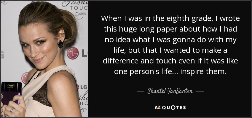When I was in the eighth grade, I wrote this huge long paper about how I had no idea what I was gonna do with my life, but that I wanted to make a difference and touch even if it was like one person's life... inspire them. - Shantel VanSanten