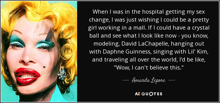 When I was in the hospital getting my sex change, I was just wishing I could be a pretty girl working in a mall. If I could have a crystal ball and see what I look like now - you know, modeling, David LaChapelle, hanging out with Daphne Guinness, singing with Lil' Kim, and traveling all over the world, I'd be like, 