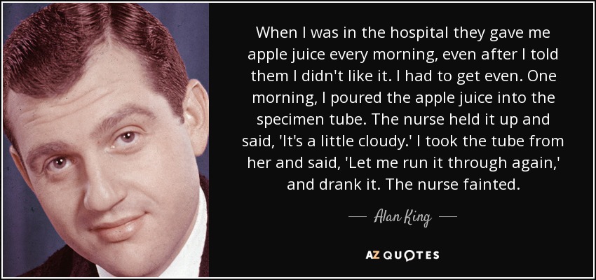 When I was in the hospital they gave me apple juice every morning, even after I told them I didn't like it. I had to get even. One morning, I poured the apple juice into the specimen tube. The nurse held it up and said, 'It's a little cloudy.' I took the tube from her and said, 'Let me run it through again,' and drank it. The nurse fainted. - Alan King