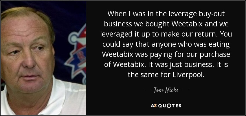 When I was in the leverage buy-out business we bought Weetabix and we leveraged it up to make our return. You could say that anyone who was eating Weetabix was paying for our purchase of Weetabix. It was just business. It is the same for Liverpool. - Tom Hicks