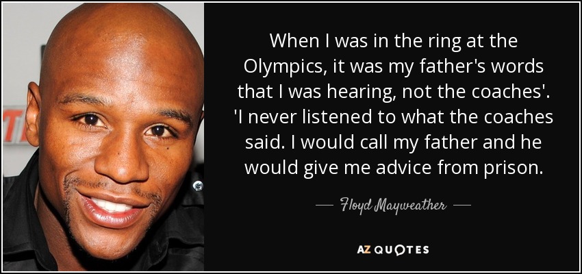 When I was in the ring at the Olympics, it was my father's words that I was hearing, not the coaches'. 'I never listened to what the coaches said. I would call my father and he would give me advice from prison. - Floyd Mayweather, Jr.