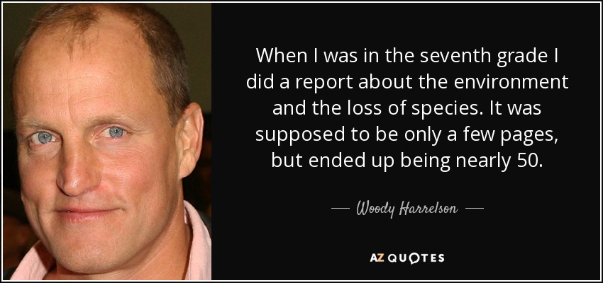 When I was in the seventh grade I did a report about the environment and the loss of species. It was supposed to be only a few pages, but ended up being nearly 50. - Woody Harrelson