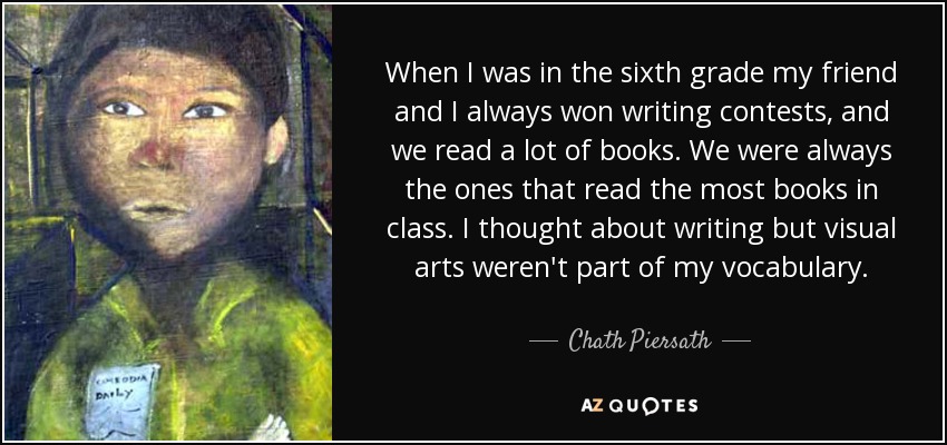 When I was in the sixth grade my friend and I always won writing contests, and we read a lot of books. We were always the ones that read the most books in class. I thought about writing but visual arts weren't part of my vocabulary. - Chath Piersath