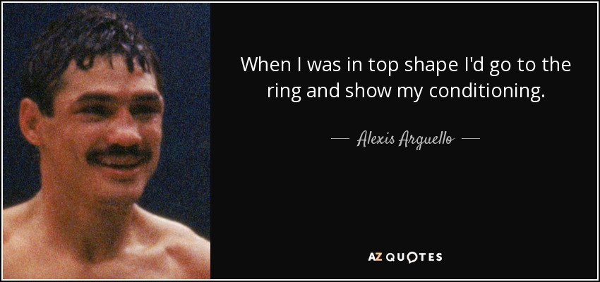 When I was in top shape I'd go to the ring and show my conditioning. - Alexis Arguello