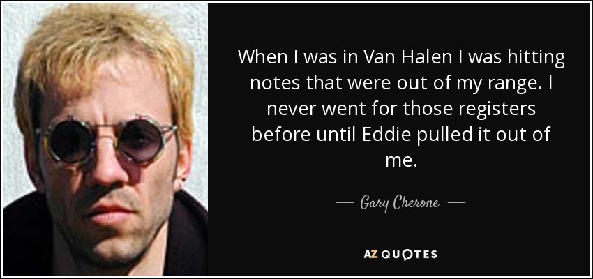 When I was in Van Halen I was hitting notes that were out of my range. I never went for those registers before until Eddie pulled it out of me. - Gary Cherone