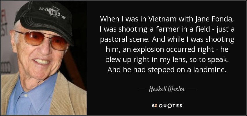 When I was in Vietnam with Jane Fonda, I was shooting a farmer in a field - just a pastoral scene. And while I was shooting him, an explosion occurred right - he blew up right in my lens, so to speak. And he had stepped on a landmine. - Haskell Wexler