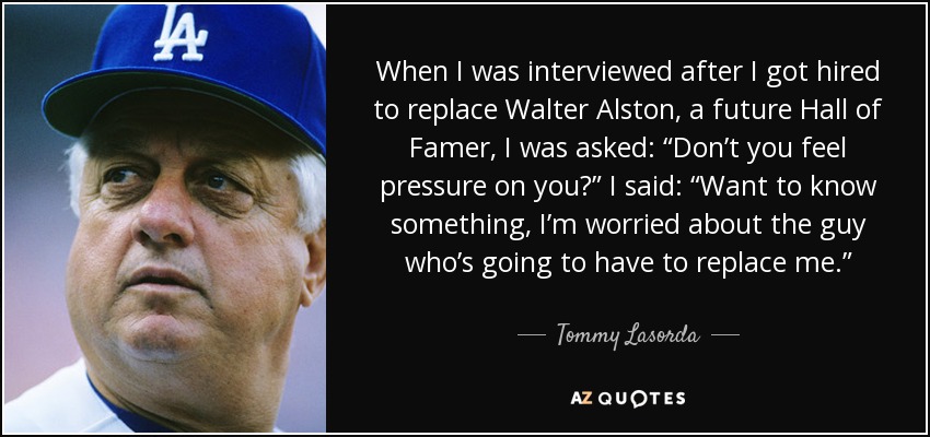 When I was interviewed after I got hired to replace Walter Alston, a future Hall of Famer, I was asked: “Don’t you feel pressure on you?” I said: “Want to know something, I’m worried about the guy who’s going to have to replace me.” - Tommy Lasorda