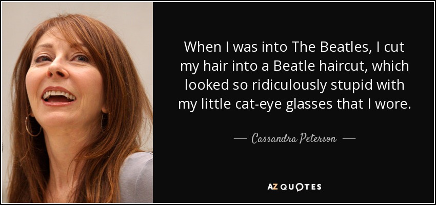 When I was into The Beatles, I cut my hair into a Beatle haircut, which looked so ridiculously stupid with my little cat-eye glasses that I wore. - Cassandra Peterson