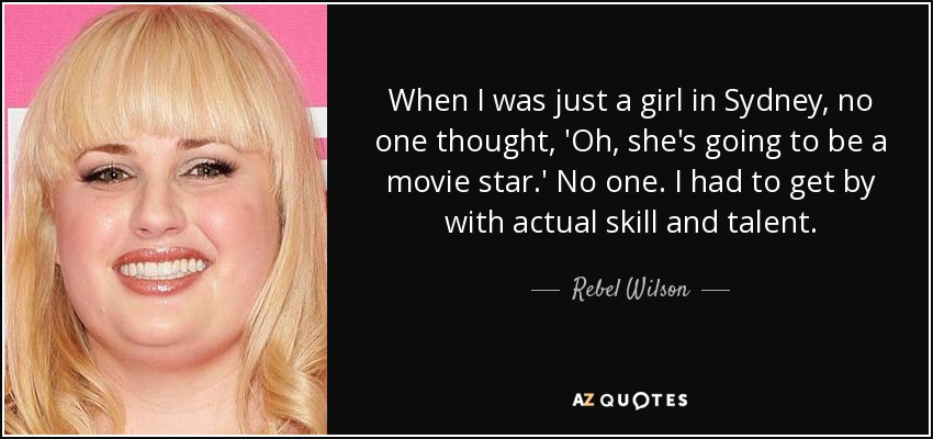 When I was just a girl in Sydney, no one thought, 'Oh, she's going to be a movie star.' No one. I had to get by with actual skill and talent. - Rebel Wilson