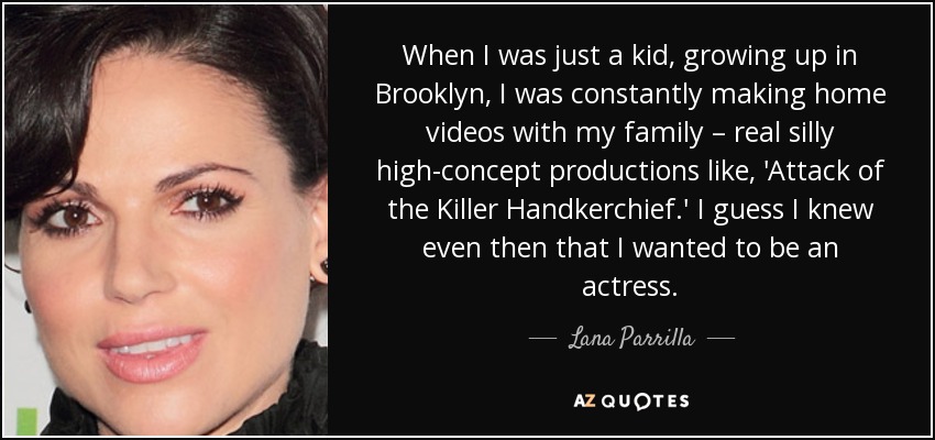 When I was just a kid, growing up in Brooklyn, I was constantly making home videos with my family – real silly high-concept productions like, 'Attack of the Killer Handkerchief.' I guess I knew even then that I wanted to be an actress. - Lana Parrilla
