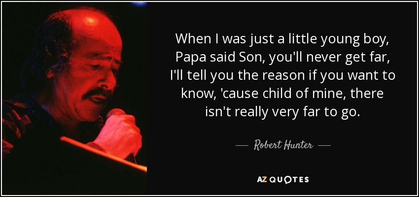 When I was just a little young boy, Papa said Son, you'll never get far, I'll tell you the reason if you want to know, 'cause child of mine, there isn't really very far to go. - Robert Hunter